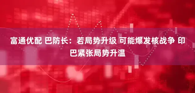 富通优配 巴防长：若局势升级 可能爆发核战争 印巴紧张局势升温