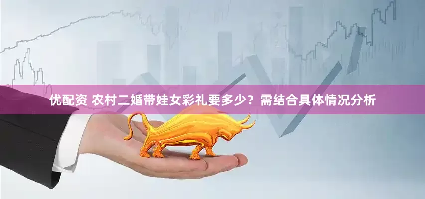 优配资 农村二婚带娃女彩礼要多少？需结合具体情况分析