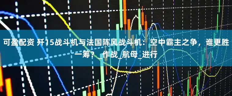 可盈配资 歼15战斗机与法国阵风战斗机：空中霸主之争，谁更胜一筹？_作战_航母_进行