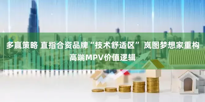 多赢策略 直指合资品牌“技术舒适区” 岚图梦想家重构高端MPV价值逻辑