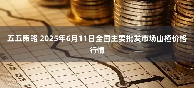 五五策略 2025年6月11日全国主要批发市场山楂价格行情