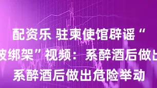 配资乐 驻柬使馆辟谣“中国女子被绑架”视频：系醉酒后做出危险举动