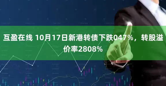 互盈在线 10月17日新港转债下跌047%，转股溢价率2808%