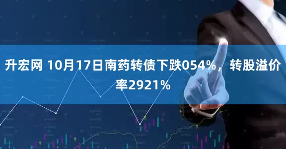 升宏网 10月17日南药转债下跌054%，转股溢价率2921%